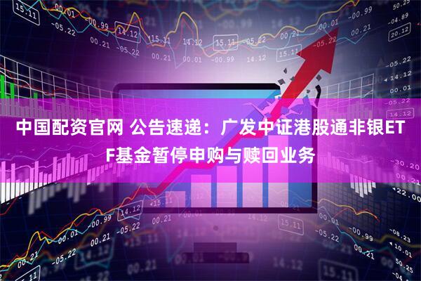 中国配资官网 公告速递：广发中证港股通非银ETF基金暂停申购与赎回业务
