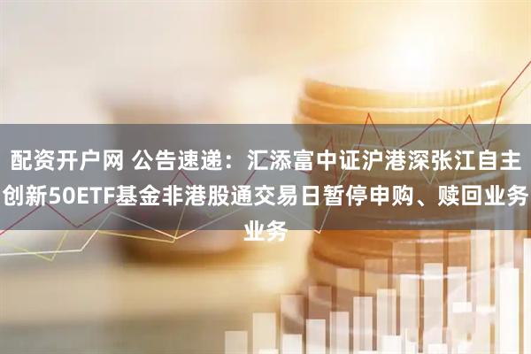 配资开户网 公告速递：汇添富中证沪港深张江自主创新50ETF基金非港股通交易日暂停申购、赎回业务