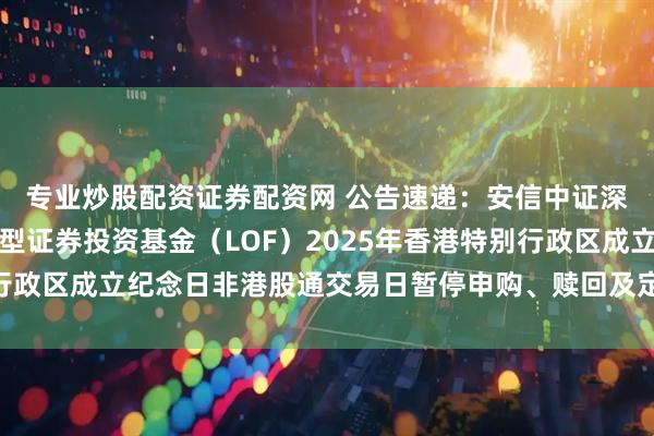 专业炒股配资证券配资网 公告速递：安信中证深圳科技创新主题指数型证券投资基金（LOF）2025年香港特别行政区成立纪念日非港股通交易日暂停申购、赎回及定期定额投资业务