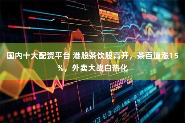 国内十大配资平台 港股茶饮股高开，茶百道涨15%，外卖大战白热化