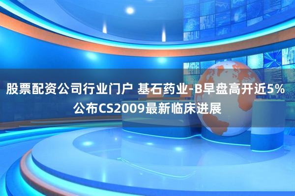股票配资公司行业门户 基石药业-B早盘高开近5% 公布CS2009最新临床进展