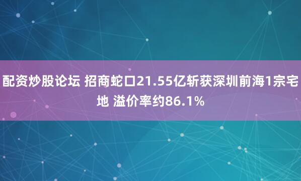 配资炒股论坛 招商蛇口21.55亿斩获深圳前海1宗宅地 溢价率约86.1%