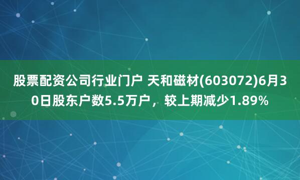 股票配资公司行业门户 天和磁材(603072)6月30日股东户数5.5万户，较上期减少1.89%