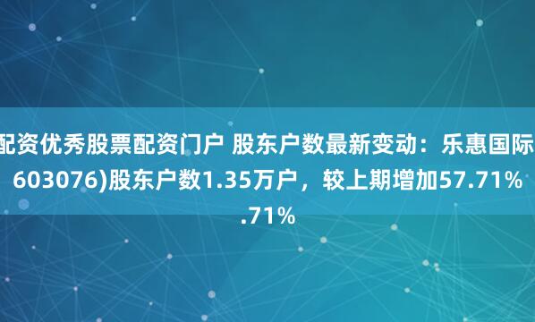 配资优秀股票配资门户 股东户数最新变动：乐惠国际(603076)股东户数1.35万户，较上期增加57.71%