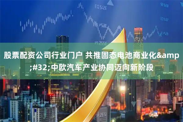 股票配资公司行业门户 共推固态电池商业化&#32;中欧汽车产业协同迈向新阶段