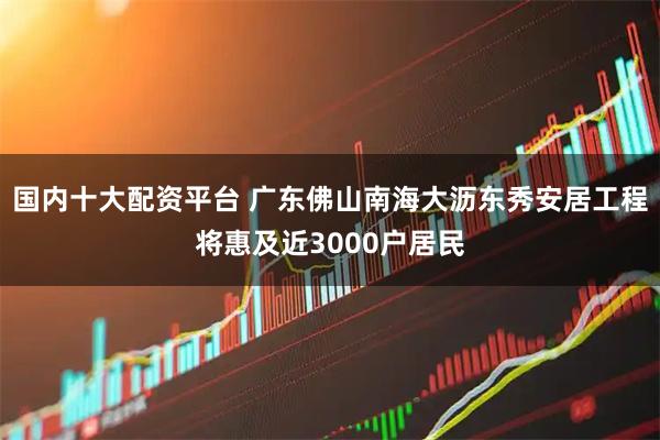 国内十大配资平台 广东佛山南海大沥东秀安居工程将惠及近3000户居民