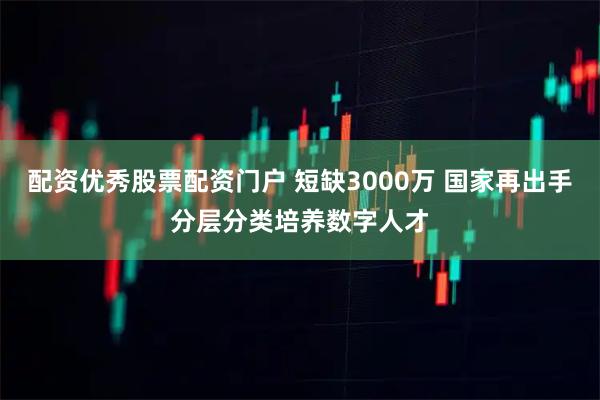 配资优秀股票配资门户 短缺3000万 国家再出手分层分类培养数字人才