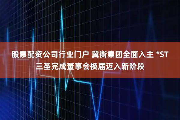 股票配资公司行业门户 冀衡集团全面入主 *ST三圣完成董事会换届迈入新阶段